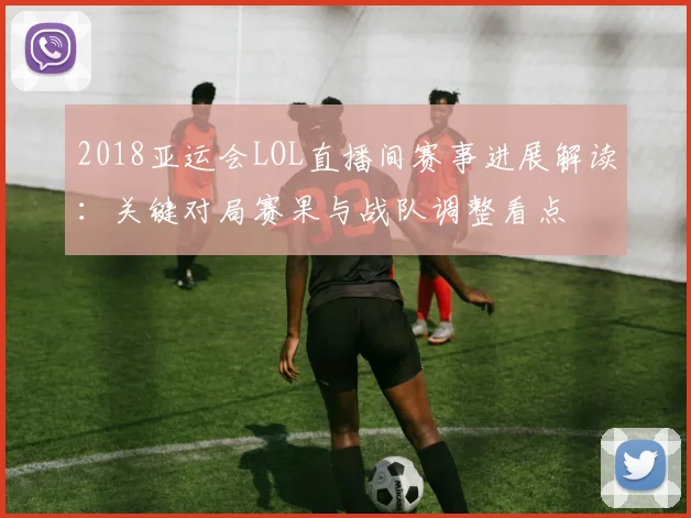 2018亚运会LOL直播间赛事进展解读：关键对局赛果与战队调整看点