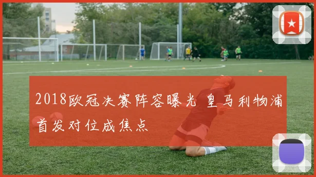 2018欧冠决赛阵容曝光 皇马利物浦首发对位成焦点