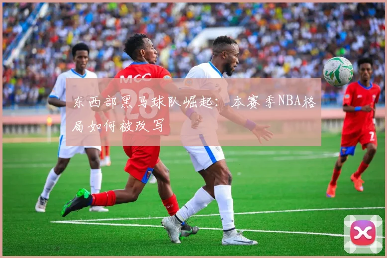 东西部黑马球队崛起：本赛季NBA格局如何被改写