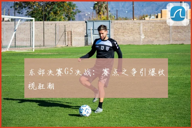 东部决赛G5决战：赛点之争引爆收视狂潮